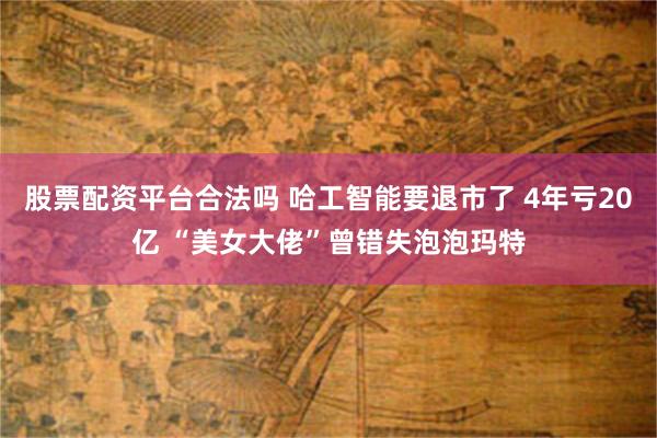 股票配资平台合法吗 哈工智能要退市了 4年亏20亿 “美女大佬”曾错失泡泡玛特