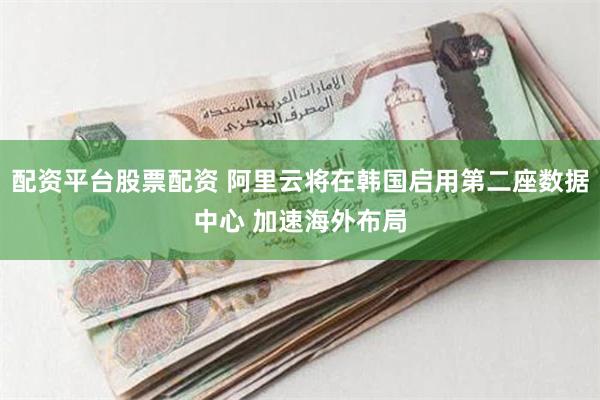 配资平台股票配资 阿里云将在韩国启用第二座数据中心 加速海外布局