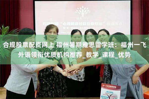 合规股票配资网上 福州暑期雅思留学班：福州一飞外语领衔优质机构推荐_教学_课程_优势