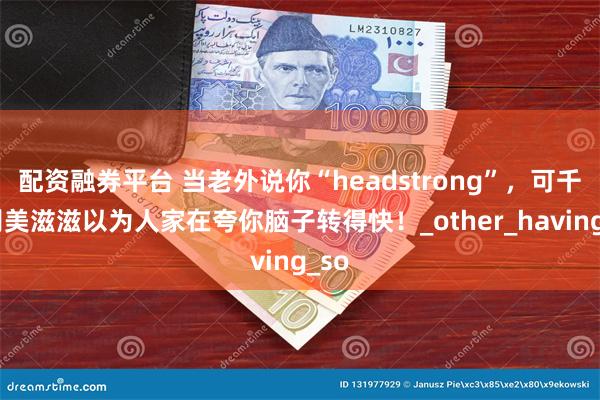 配资融券平台 当老外说你“headstrong”，可千万别美滋滋以为人家在夸你脑子转得快！_other_having_so