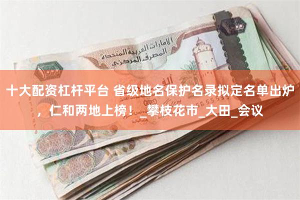 十大配资杠杆平台 省级地名保护名录拟定名单出炉，仁和两地上榜！_攀枝花市_大田_会议