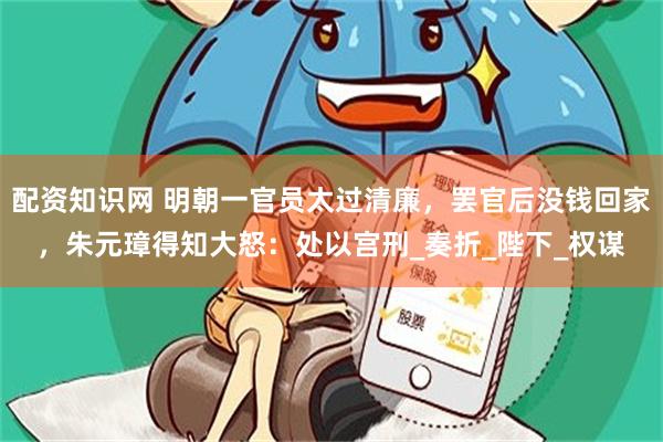 配资知识网 明朝一官员太过清廉，罢官后没钱回家，朱元璋得知大怒：处以宫刑_奏折_陛下_权谋