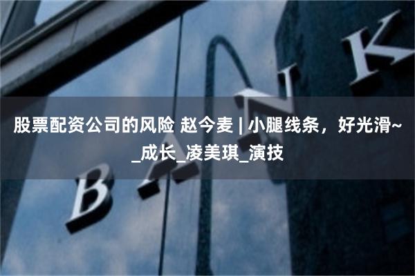 股票配资公司的风险 赵今麦 | 小腿线条，好光滑~_成长_凌美琪_演技