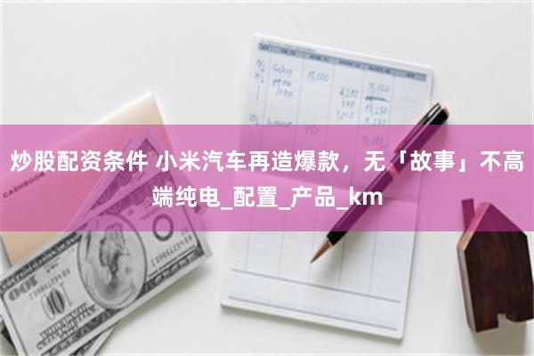 炒股配资条件 小米汽车再造爆款，无「故事」不高端纯电_配置_产品_km