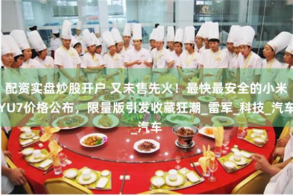 配资实盘炒股开户 又未售先火！最快最安全的小米YU7价格公布，限量版引发收藏狂潮_雷军_科技_汽车