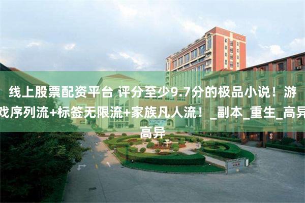 线上股票配资平台 评分至少9.7分的极品小说！游戏序列流+标签无限流+家族凡人流！_副本_重生_高异