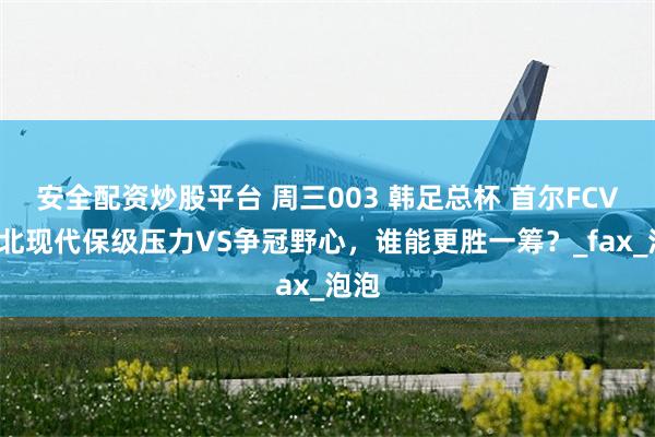 安全配资炒股平台 周三003 韩足总杯 首尔FCVS全北现代保级压力VS争冠野心，谁能更胜一筹？_fax_泡泡