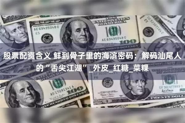 股票配资含义 鲜到骨子里的海滨密码：解码汕尾人的“舌尖江湖”_外皮_红糖_菜粿