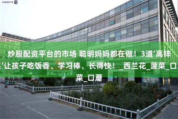 炒股配资平台的市场 聪明妈妈都在做！3道‘高锌菜’让孩子吃饭香、学习棒、长得快！_西兰花_菠菜_口蘑