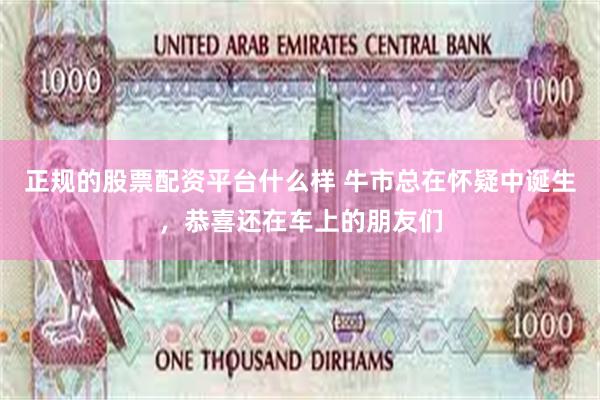 正规的股票配资平台什么样 牛市总在怀疑中诞生，恭喜还在车上的朋友们