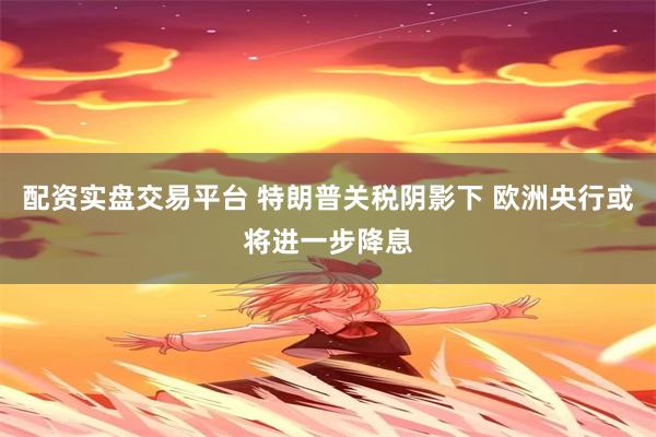 配资实盘交易平台 特朗普关税阴影下 欧洲央行或将进一步降息