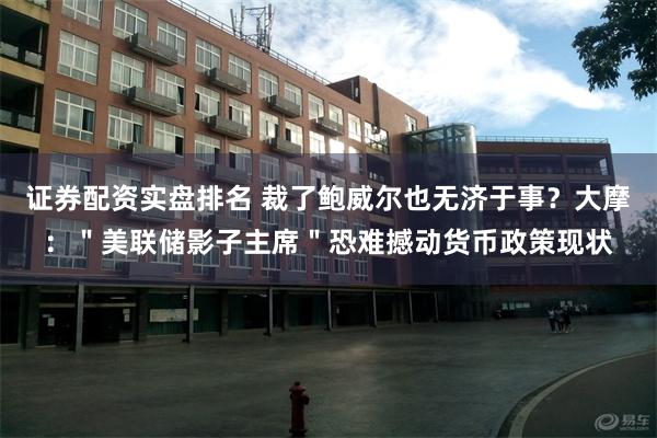 证券配资实盘排名 裁了鲍威尔也无济于事？大摩：＂美联储影子主席＂恐难撼动货币政策现状