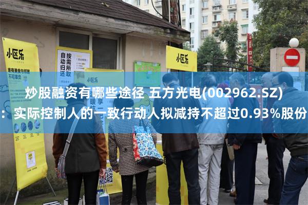 炒股融资有哪些途径 五方光电(002962.SZ)：实际控制人的一致行动人拟减持不超过0.93%股份