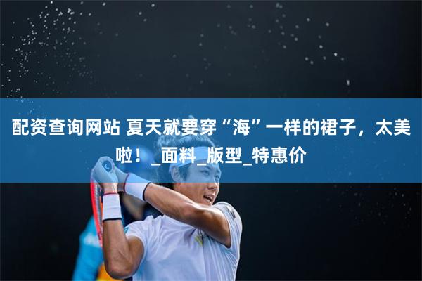 配资查询网站 夏天就要穿“海”一样的裙子，太美啦！_面料_版型_特惠价