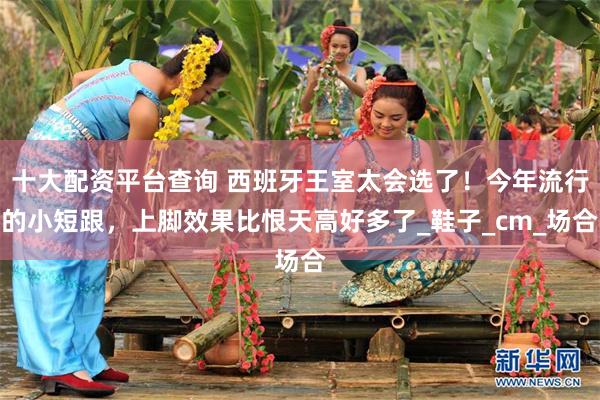 十大配资平台查询 西班牙王室太会选了！今年流行的小短跟，上脚效果比恨天高好多了_鞋子_cm_场合