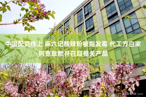中国配资线上 麻六记酸辣粉被指发霉 代工方白家阿宽致歉并召回相关产品