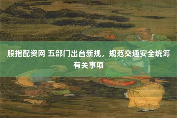 股指配资网 五部门出台新规，规范交通安全统筹有关事项