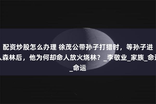 配资炒股怎么办理 徐茂公带孙子打猎时，等孙子进入森林后，他为何却命人放火烧林？_李敬业_家族_命运
