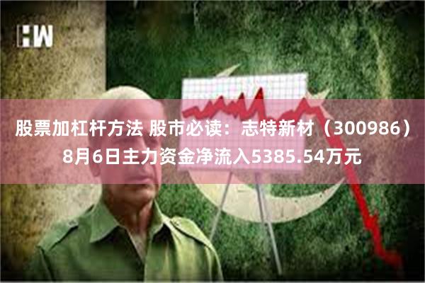 股票加杠杆方法 股市必读：志特新材（300986）8月6日主力资金净流入5385.54万元