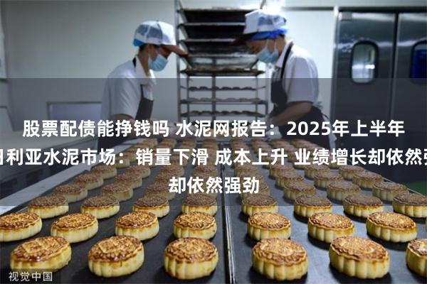股票配债能挣钱吗 水泥网报告：2025年上半年尼日利亚水泥市场：销量下滑 成本上升 业绩增长却依然强劲