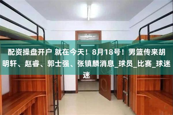 配资操盘开户 就在今天！8月18号！男篮传来胡明轩、赵睿、郭士强、张镇麟消息_球员_比赛_球迷