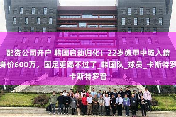 配资公司开户 韩国启动归化！22岁德甲中场入籍，身价600万，国足更踢不过了_韩国队_球员_卡斯特罗普