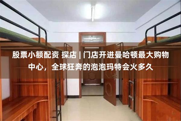 股票小额配资 探店 | 门店开进曼哈顿最大购物中心，全球狂奔的泡泡玛特会火多久