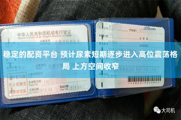稳定的配资平台 预计尿素短期逐步进入高位震荡格局 上方空间收窄