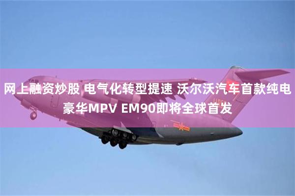 网上融资炒股 电气化转型提速 沃尔沃汽车首款纯电豪华MPV EM90即将全球首发