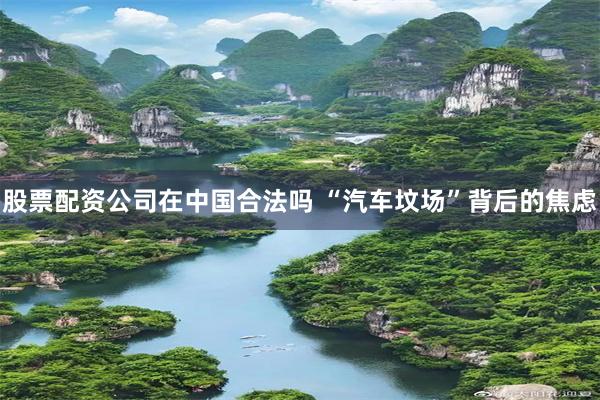 股票配资公司在中国合法吗 “汽车坟场”背后的焦虑