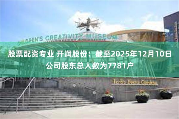 股票配资专业 开润股份：截至2025年12月10日公司股东总人数为7781户