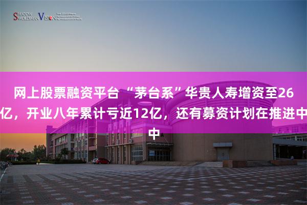 网上股票融资平台 “茅台系”华贵人寿增资至26亿，开业八年累计亏近12亿，还有募资计划在推进中