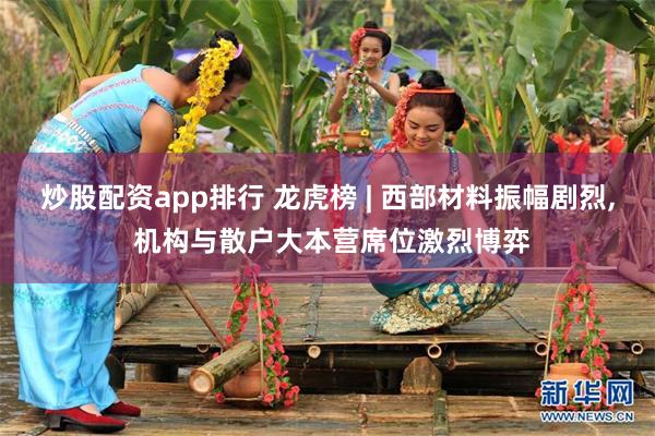 炒股配资app排行 龙虎榜 | 西部材料振幅剧烈, 机构与散户大本营席位激烈博弈