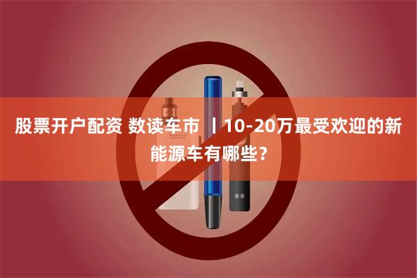 股票开户配资 数读车市 丨10-20万最受欢迎的新能源车有哪些？